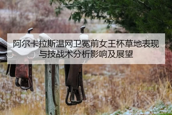 阿尔卡拉斯温网卫冕前女王杯草地表现与技战术分析影响及展望